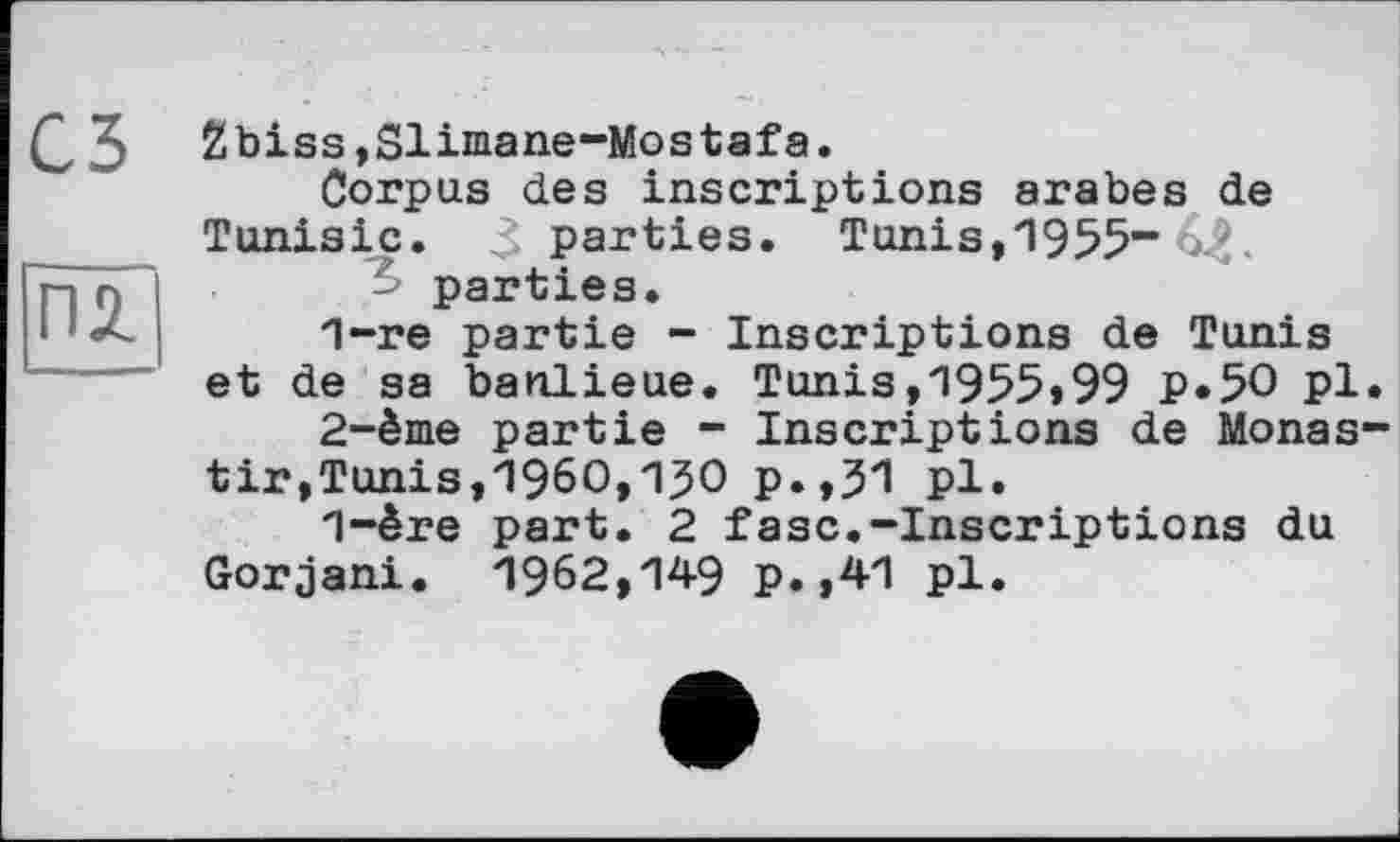 ﻿съ
ПІ
2biss,Sliniane-Mostafa.
Corpus des inscriptions arabes de Tunisie. 3 parties. Tunis,1955“ parties.
1-	re partie - Inscriptions de Tunis et de sa banlieue. Tunis,1955*99 P«5O pl.
2-	ème partie - Inscriptions de Monas-tir,Tunis,I960,130 p.,31 pl.
1-ère part. 2 fasc.-Inscriptions du Gorjani. 1962,149 p.,41 pl.